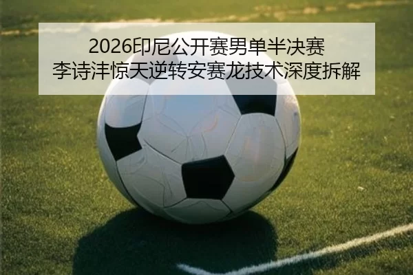 2026印尼公开赛男单半决赛 李诗沣惊天逆转安赛龙技术深度拆解
